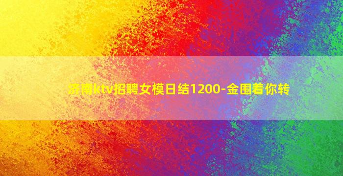 济南ktv招聘女模日结1200-金围着你转